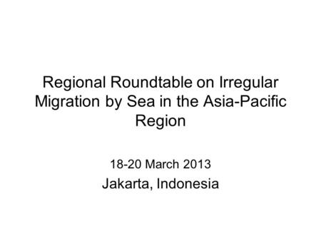 Regional Roundtable on Irregular Migration by Sea in the Asia-Pacific Region 18-20 March 2013 Jakarta, Indonesia.