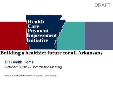Preliminary working draft; subject to change 0 BH Health Home October 18, 2012- Commission Meeting DRAFT PRELIMINARY WORKING DRAFT, SUBJECT TO CHANGE.