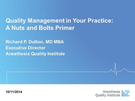 Quality Management in Your Practice: A Nuts and Bolts Primer Richard P. Dutton, MD MBA Executive Director Anesthesia Quality Institute 10/11/2014.