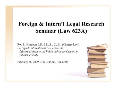 Foreign & Intern’l Legal Research Seminar (Law 623A) Roy L. Sturgeon, J.D., M.L.S., LL.M. (Chinese Law) Foreign & International Law Librarian, Library.