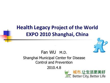 Health Legacy Project of the World EXPO 2010 Shanghai, China Fan WU M.D. Shanghai Municipal Center for Disease Control and Prevention 2010.4.8.