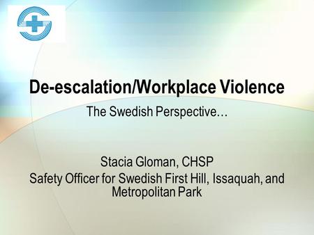 De-escalation/Workplace Violence The Swedish Perspective… Stacia Gloman, CHSP Safety Officer for Swedish First Hill, Issaquah, and Metropolitan Park.