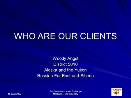 15 June 2007 Pre-Convention Youth Exchange Meetings -- Salt Lake City WHO ARE OUR CLIENTS Woody Angst District 5010 Alaska and the Yukon Russian Far East.