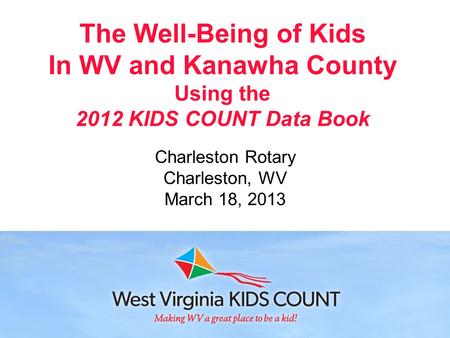 The Well-Being of Kids In WV and Kanawha County Using the 2012 KIDS COUNT Data Book Charleston Rotary Charleston, WV March 18, 2013.