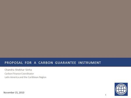 PROPOSAL FOR A CARBON GUARANTEE INSTRUMENT Chandra Shekhar Sinha Carbon Finance Coordinator Latin America and the Caribbean Region 1 November 15, 2010.