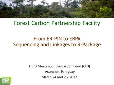 Forest Carbon Partnership Facility From ER-PIN to ERPA Sequencing and Linkages to R-Package Third Meeting of the Carbon Fund (CF3) Asuncion, Paraguay March.