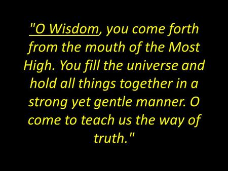 O Wisdom, you come forth from the mouth of the Most High. You fill the universe and hold all things together in a strong yet gentle manner. O come to.