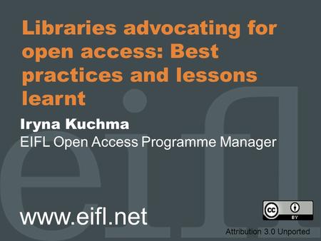 Libraries advocating for open access: Best practices and lessons learnt Iryna Kuchma EIFL Open Access Programme Manager www.eifl.net Attribution 3.0 Unported.