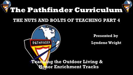 The Pathfinder Curriculum THE NUTS AND BOLTS OF TEACHING PART 4 Teaching the Outdoor Living & Honor Enrichment Tracks Presented by Lyndene Wright.