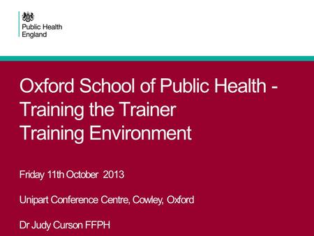 Oxford School of Public Health - Training the Trainer Training Environment Friday 11th October 2013 Unipart Conference Centre, Cowley, Oxford Dr Judy Curson.