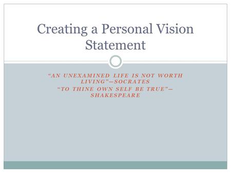 “AN UNEXAMINED LIFE IS NOT WORTH LIVING”—SOCRATES “TO THINE OWN SELF BE TRUE”— SHAKESPEARE Creating a Personal Vision Statement.