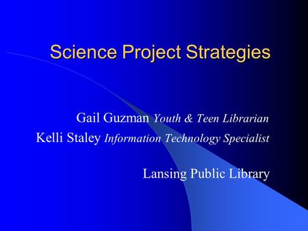 Science Project Strategies Gail Guzman Youth & Teen Librarian Kelli Staley Information Technology Specialist Lansing Public Library.