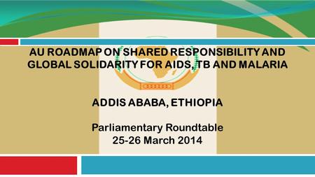 AU ROADMAP ON SHARED RESPONSIBILITY AND GLOBAL SOLIDARITY FOR AIDS, TB AND MALARIA ADDIS ABABA, ETHIOPIA Parliamentary Roundtable 25-26 March 2014.