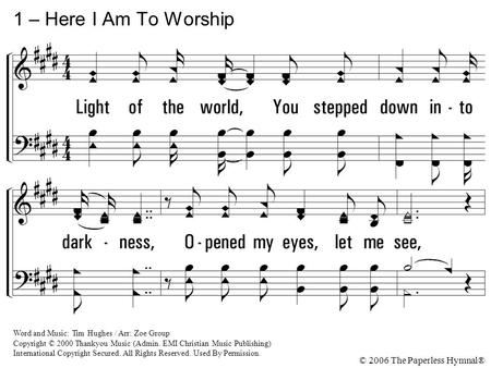 1 – Here I Am To Worship Light of the world, You stepped down into darkness, Opened my eyes, let me see, Beauty that made this heart adore You, Hope of.