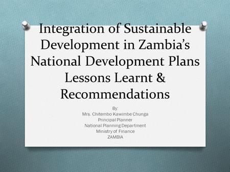 Integration of Sustainable Development in Zambia’s National Development Plans Lessons Learnt & Recommendations By: Mrs. Chitembo Kawimbe Chunga Principal.