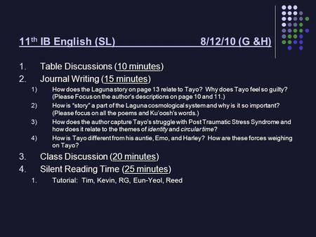 11 th IB English (SL) 8/12/10 (G &H) 1.Table Discussions (10 minutes) 2.Journal Writing (15 minutes) 1)How does the Laguna story on page 13 relate to Tayo?