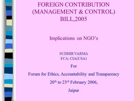 FOREIGN CONTRIBUTION (MANAGEMENT & CONTROL) BILL,2005 Implications on NGO’s SUDHIR VARMA FCA; CIA(USA) For Forum for Ethics, Accountability and Transparency.