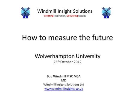 Windmill Insight Solutions Creating Inspiration, Delivering Results How to measure the future Wolverhampton University 26 th October 2012 Bob Windmill.