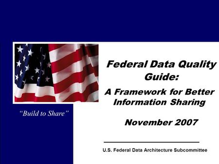 1 Federal Data Quality Guide: November 2007 “Build to Share” U.S. Federal Data Architecture Subcommittee A Framework for Better Information Sharing.