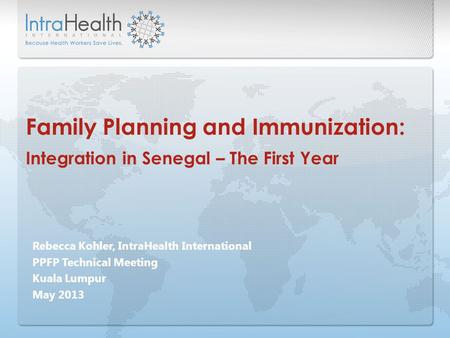 Rebecca Kohler, IntraHealth International PPFP Technical Meeting Kuala Lumpur May 2013 Family Planning and Immunization: Integration in Senegal – The First.