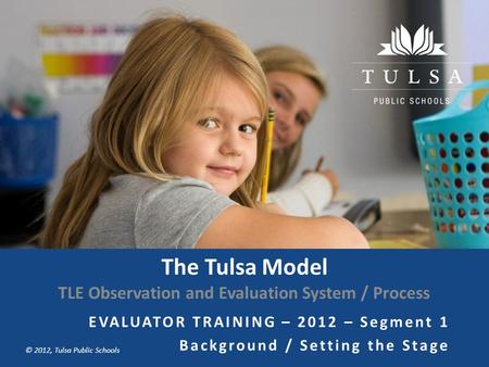 Copyright © Tulsa Public Schools 2011 © 2012, Tulsa Public Schools The Tulsa Model TLE Observation and Evaluation System / Process EVALUATOR TRAINING –