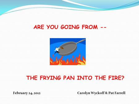 ARE YOU GOING FROM -- THE FRYING PAN INTO THE FIRE? February 24, 2012 Carolyn Wyckoff & Pat Farrell.