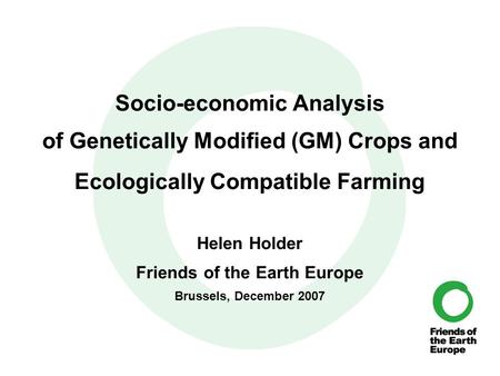 Socio-economic Analysis of Genetically Modified (GM) Crops and Ecologically Compatible Farming Helen Holder Friends of the Earth Europe Brussels, December.