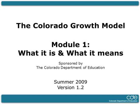 The Colorado Growth Model Module 1: What it is & What it means Sponsored by The Colorado Department of Education Summer 2009 Version 1.2.