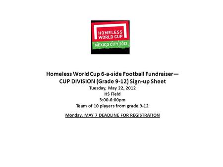 Homeless World Cup 6-a-side Football Fundraiser— CUP DIVISION (Grade 9-12) Sign-up Sheet Tuesday, May 22, 2012 HS Field 3:00-6:00pm Team of 10 players.