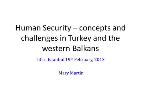 Human Security – concepts and challenges in Turkey and the western Balkans hCa, Istanbul 19 th February, 2013 Mary Martin.