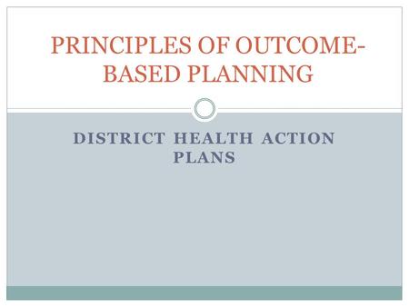 DISTRICT HEALTH ACTION PLANS PRINCIPLES OF OUTCOME- BASED PLANNING.