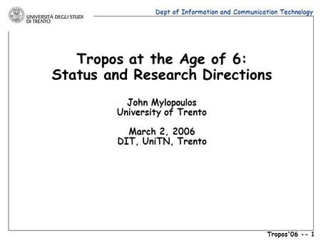 Dept of Information and Communication Technology Tropos'06 -- 1 Tropos at the Age of 6: Status and Research Directions John Mylopoulos University of Trento.