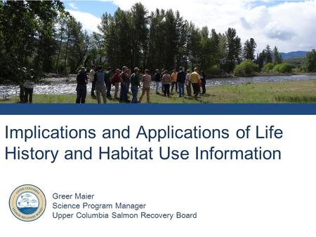 Implications and Applications of Life History and Habitat Use Information Greer Maier Science Program Manager Upper Columbia Salmon Recovery Board.