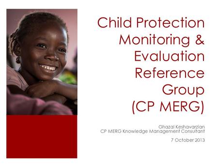 Child Protection Monitoring & Evaluation Reference Group (CP MERG) Ghazal Keshavarzian CP MERG Knowledge Management Consultant 7 October 2013.