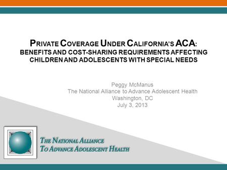 P RIVATE C OVERAGE U NDER C ALIFORNIA’S ACA : BENEFITS AND COST-SHARING REQUIREMENTS AFFECTING CHILDREN AND ADOLESCENTS WITH SPECIAL NEEDS Peggy McManus.