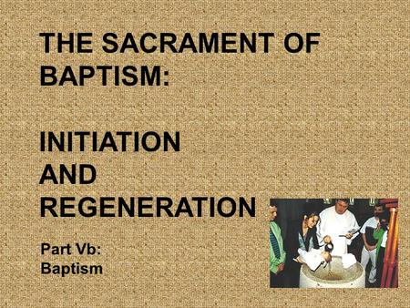 THE SACRAMENT OF BAPTISM: INITIATION AND REGENERATION Part Vb: Baptism.