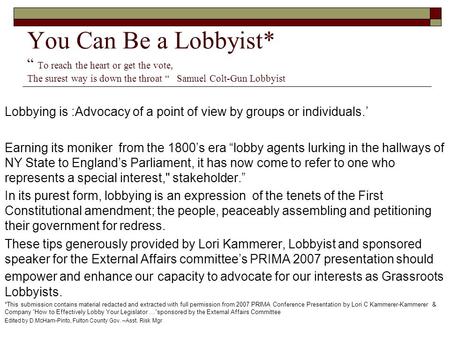 You Can Be a Lobbyist* “ To reach the heart or get the vote, The surest way is down the throat “ Samuel Colt-Gun Lobbyist Lobbying is :Advocacy of a point.