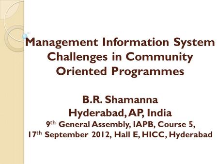 Management Information System Challenges in Community Oriented Programmes B.R. Shamanna Hyderabad, AP, India 9 th General Assembly, IAPB, Course 5, 17.