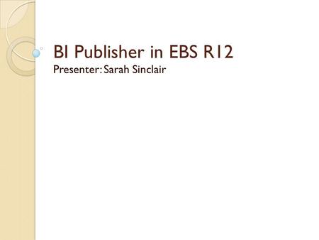 BI Publisher in EBS R12 Presenter: Sarah Sinclair.