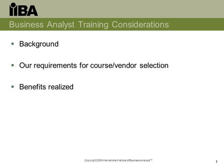 Copyright 2008 International Institute of Business Analysis™ 11 Business Analyst Training Considerations  Background  Our requirements for course/vendor.