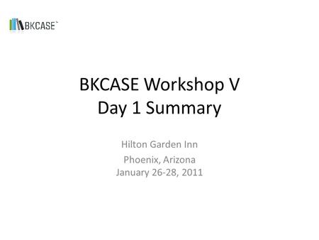 BKCASE Workshop V Day 1 Summary Hilton Garden Inn Phoenix, Arizona January 26-28, 2011.