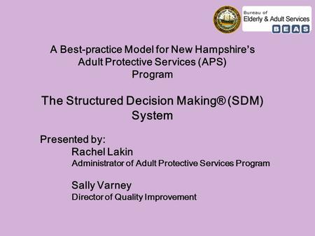 A Best-practice Model for New Hampshire’s Adult Protective Services (APS) Program The Structured Decision Making® (SDM) System Presented by: Rachel Lakin.