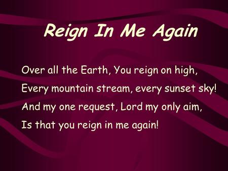 Reign In Me Again Over all the Earth, You reign on high, Every mountain stream, every sunset sky! And my one request, Lord my only aim, Is that you reign.