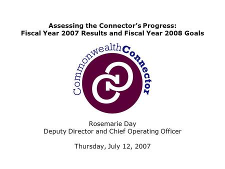 Rosemarie Day Deputy Director and Chief Operating Officer Thursday, July 12, 2007 Assessing the Connector’s Progress: Fiscal Year 2007 Results and Fiscal.