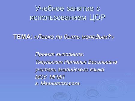 Учебное занятие с использованием ЦОР ТЕМА: «Легко ли быть молодым?» Проект выполнила: Тягульская Наталья Васильевна учитель английского языка МОУ МГМЛ.