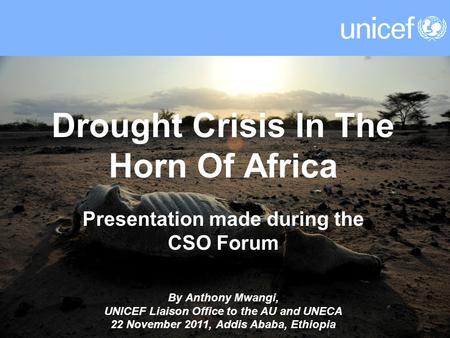 Drought Crisis In The Horn Of Africa Presentation made during the CSO Forum By Anthony Mwangi, UNICEF Liaison Office to the AU and UNECA 22 November 2011,