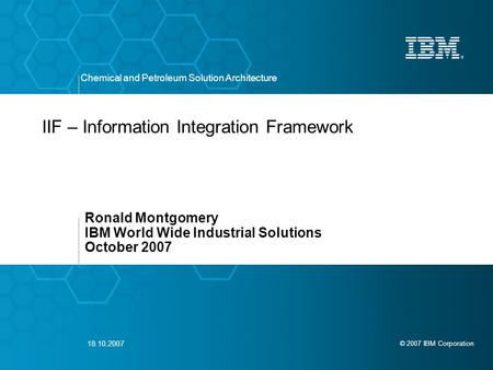 © 2007 IBM Corporation Chemical and Petroleum Solution Architecture 18.10.2007 IIF – Information Integration Framework Ronald Montgomery IBM World Wide.