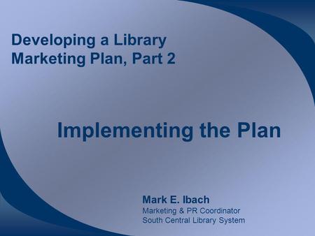 Developing a Library Marketing Plan, Part 2 Implementing the Plan Mark E. Ibach Marketing & PR Coordinator South Central Library System.