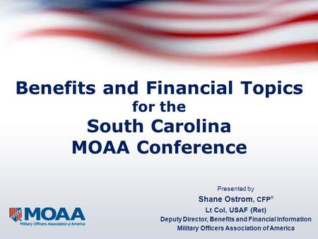 Benefits and Financial Topics for the South Carolina MOAA Conference Presented by Shane Ostrom, CFP ® Lt Col, USAF (Ret) Deputy Director, Benefits and.