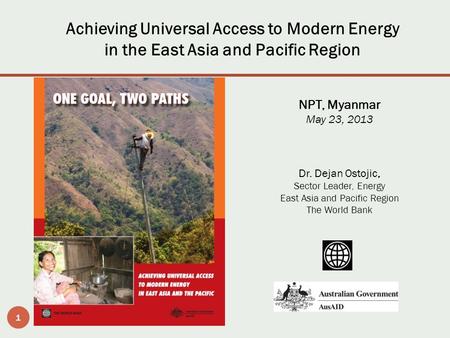 1 Achieving Universal Access to Modern Energy in the East Asia and Pacific Region NPT, Myanmar May 23, 2013 Dr. Dejan Ostojic, Sector Leader, Energy East.